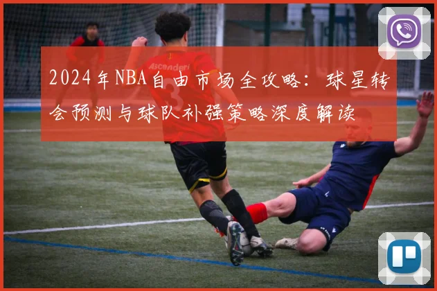 2024年NBA自由市场全攻略：球星转会预测与球队补强策略深度解读