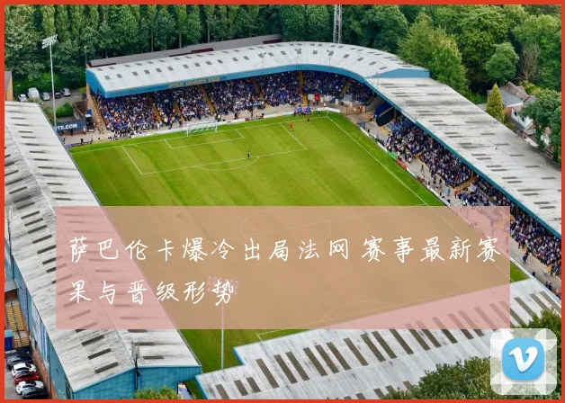 萨巴伦卡爆冷出局法网 赛事最新赛果与晋级形势