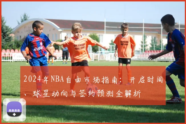 2024年NBA自由市场指南：开启时间、球星动向与签约预测全解析