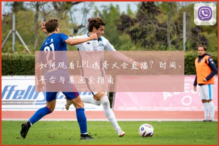 如何观看LPL选秀大会直播?时间、平台与看点全指南