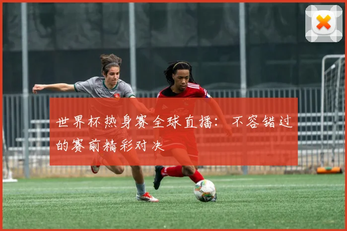 世界杯热身赛全球直播：不容错过的赛前精彩对决