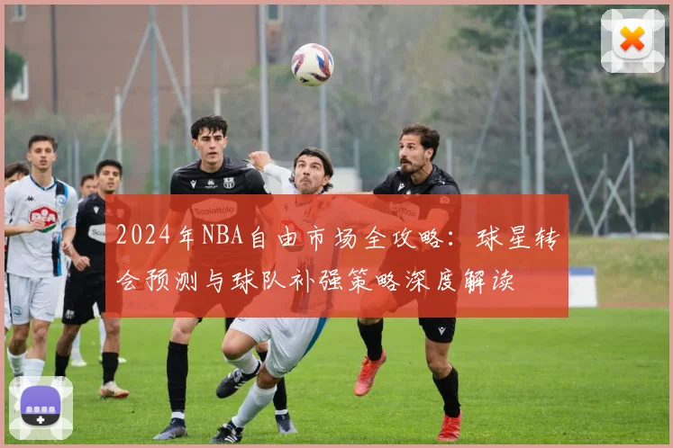 2024年NBA自由市场全攻略：球星转会预测与球队补强策略深度解读