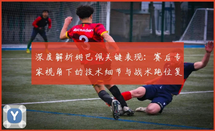 深度解析姆巴佩关键表现：赛后专家视角下的技术细节与战术跑位复盘