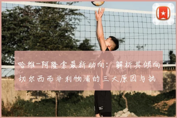 哈维-阿隆索最新动向：解析其倾向切尔西而非利物浦的三大原因与执教前景