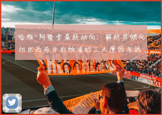 哈维-阿隆索最新动向：解析其倾向切尔西而非利物浦的三大原因与执教前景