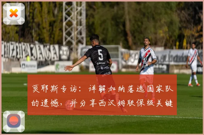 莫耶斯专访：详解加纳落选国家队的遗憾，并分享西汉姆联保级关键策略