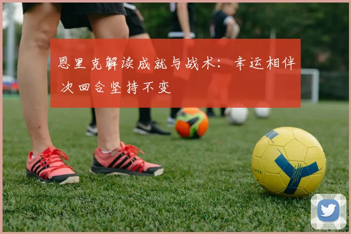 恩里克解读成就与战术：幸运相伴 次回合坚持不变